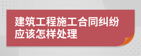 建筑工程施工合同纠纷应该怎样处理