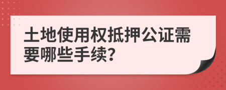 土地使用权抵押公证需要哪些手续？