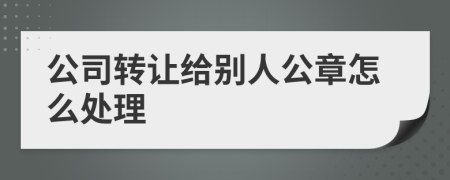 公司转让给别人公章怎么处理