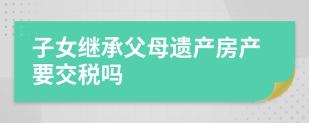 子女继承父母遗产房产要交税吗