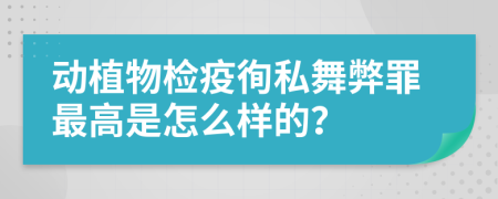 动植物检疫徇私舞弊罪最高是怎么样的？