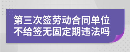 第三次签劳动合同单位不给签无固定期违法吗