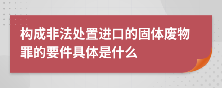 构成非法处置进口的固体废物罪的要件具体是什么