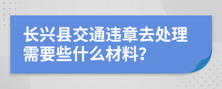 长兴县交通违章去处理需要些什么材料？