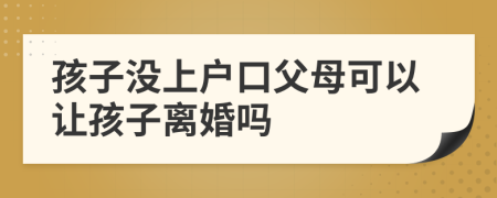 孩子没上户口父母可以让孩子离婚吗