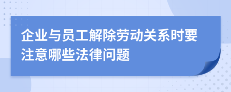 企业与员工解除劳动关系时要注意哪些法律问题