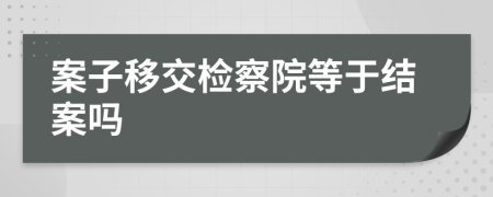 案子移交检察院等于结案吗