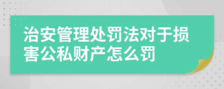 治安管理处罚法对于损害公私财产怎么罚