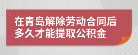 在青岛解除劳动合同后多久才能提取公积金