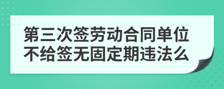 第三次签劳动合同单位不给签无固定期违法么