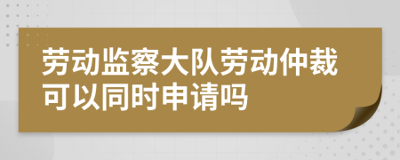 劳动监察大队劳动仲裁可以同时申请吗