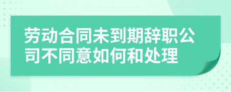 劳动合同未到期辞职公司不同意如何和处理