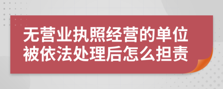 无营业执照经营的单位被依法处理后怎么担责