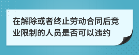 在解除或者终止劳动合同后竞业限制的人员是否可以违约