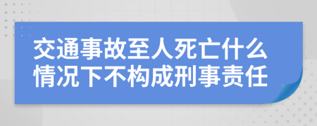 交通事故至人死亡什么情况下不构成刑事责任