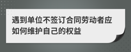 遇到单位不签订合同劳动者应如何维护自己的权益
