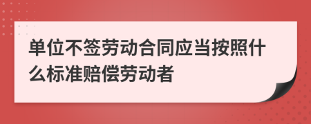 单位不签劳动合同应当按照什么标准赔偿劳动者