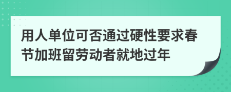 用人单位可否通过硬性要求春节加班留劳动者就地过年