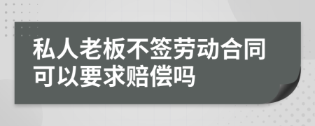 私人老板不签劳动合同可以要求赔偿吗