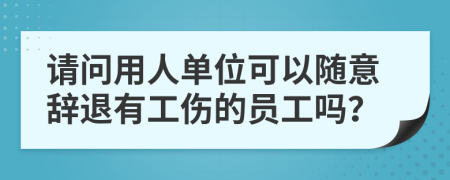 请问用人单位可以随意辞退有工伤的员工吗？