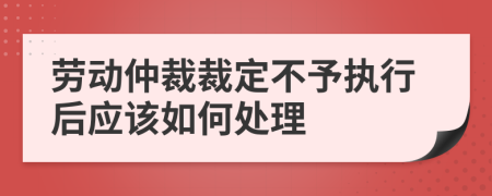 劳动仲裁裁定不予执行后应该如何处理