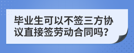 毕业生可以不签三方协议直接签劳动合同吗？