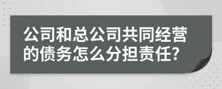 公司和总公司共同经营的债务怎么分担责任?