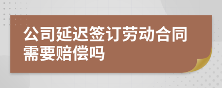 公司延迟签订劳动合同需要赔偿吗