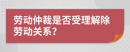 劳动仲裁是否受理解除劳动关系？