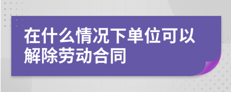 在什么情况下单位可以解除劳动合同