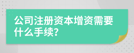 公司注册资本增资需要什么手续？