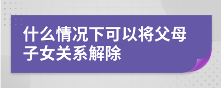 什么情况下可以将父母子女关系解除