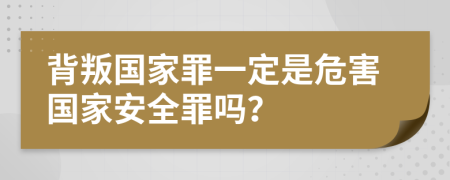 背叛国家罪一定是危害国家安全罪吗？