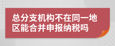 总分支机构不在同一地区能合并申报纳税吗