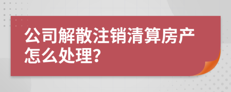 公司解散注销清算房产怎么处理？