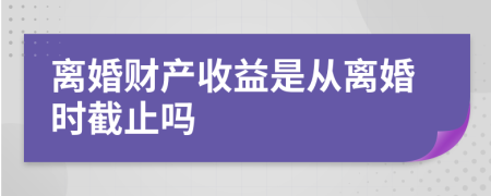 离婚财产收益是从离婚时截止吗