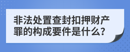 非法处置查封扣押财产罪的构成要件是什么？