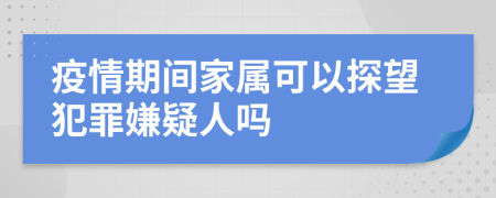 疫情期间家属可以探望犯罪嫌疑人吗