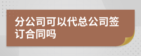 分公司可以代总公司签订合同吗