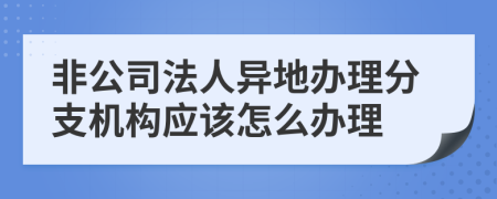 非公司法人异地办理分支机构应该怎么办理