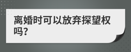 离婚时可以放弃探望权吗？