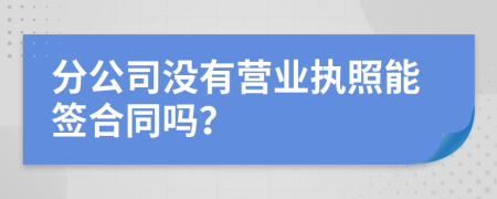 分公司没有营业执照能签合同吗？