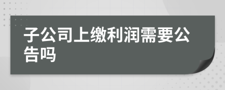 子公司上缴利润需要公告吗