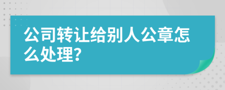 公司转让给别人公章怎么处理？