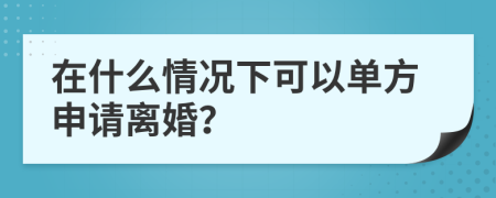 在什么情况下可以单方申请离婚？