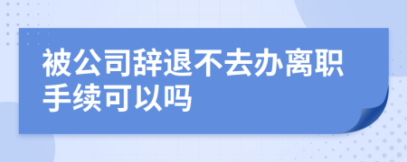 被公司辞退不去办离职手续可以吗