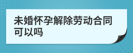 未婚怀孕解除劳动合同可以吗