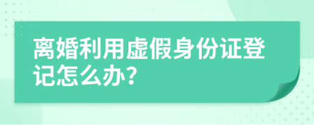 离婚利用虚假身份证登记怎么办？