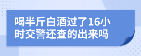 喝半斤白酒过了16小时交警还查的出来吗