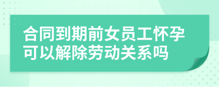 合同到期前女员工怀孕可以解除劳动关系吗